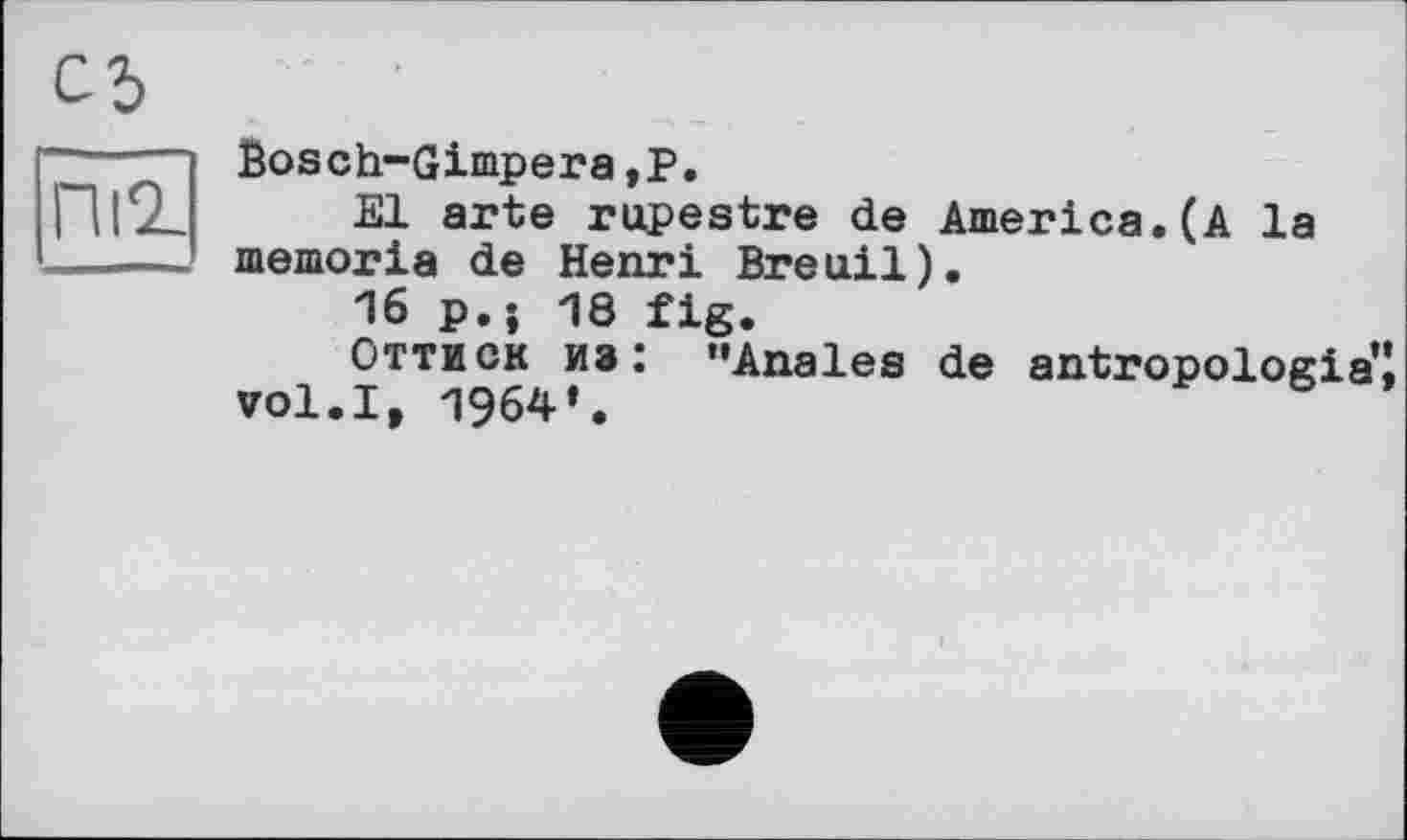 ﻿Пі2-
Ëosch-Gimpera,Р.
El arte rupestre de America.(A la memoria de Henri Breuil).
16 p.; 18 fig.
Оттиск из: "Anales de antropologia’J vol.I, 1964*.